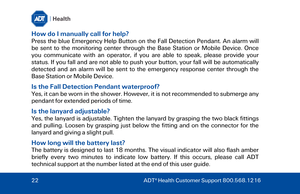 Page 22How do I manually call for help? 
Press the blue Emergency Help Button on the Fall Detection Pendant . An alarm will 
be sent to the monitoring center through the  Base Station or  Mobile Device . Once 
you communicate with an operator, if you are able to speak, please provide your 
status. If you fall and are not able to push your button, your fall will  be automatically 
detected and an alarm will be sent to the emergency response center through the 
Base Station  or Mobile Device. 
Is the Fall...