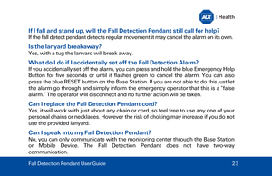 Page 23If I fall and stand up, will the Fall Detection Pendant still call for help? 
If the fall detect pendant  detects regular movement it may cancel the alarm on its own.  
Is the lanyard breakaway? 
Yes, with a tug the lanyard will break away.  
What do I do if I accidentally set off the Fall Detection Alarm ? 
If you accidentally set off the alarm, you can press and hold the blue Emergency Help 
Button for five seconds or until it flashes green to cancel the alarm. You can also 
press the blue RESET button...