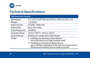 Page 26Technical Specifications 
Fall Detection Pendant 
Dimensions: 1.4” x 2.0” x 0.8” (35  mm x 53 mm x 20  mm) , W x L x H  
Weight:  1 oz (28 g) 
Battery Power:  3.6 VDC, 1200 mAh  
Battery Life:  Up to 18 months 
Signal Frequency:  433 MHz  
Operating Temp : 14°F to 122°F (