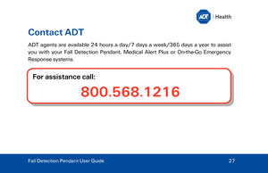 Page 27Contact ADT 
ADT agents are available 24 hours a day/7 days a week /365 days a year to assist 
you with your Fall Detection Pendant , Medical Alert Plus or On -th e-Go  Emergency 
Response systems.   
 For assistance call:  800.568.1216
Fall Detection Pendant User Guide
  27  