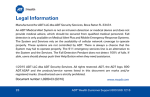 Page 28Legal Information 
Manufactured for ADT LLC dba ADT Security Services, Boca Raton FL 33431.  
An ADT Medical Alert System is not an intrusion detection or medical device and does not 
provide medical advice, which should be secured from qualified medical personnel. Fall 
detection is only available on Medical Alert Plus  and Mobile Emergency Response Systems. 
The System and Services rely on the availability of cellular network coverage to operate 
properly. These systems are not controlled by ADT. There...