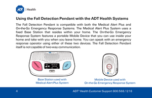Page 4Using the Fall Detection Pendant with the ADT Health Systems 
The Fall Detection Pendant is compatible with both the Medical Alert Plus and 
On -the -Go  Emergency Response Systems. The Medical Alert Plus System uses  a 
fixed  Base Station that  resides within  your home. The On- the-Go Emergency 
Response System features  a  portable  Mobile Device that you can use  inside  your  
home  and  take with you when you leave  home.  You can speak with an emergency 
response operator using either of these...