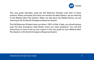 Page 5T
his  user guide  describes using the Fall Detection Pendant with both  of these 
systems.  Please remember that w hen we mention the Base Station, we are referring 
to the  Medical Alert Plus System . When we talk about the Mobile Device, we are 
referring to the On -the -Go Emergency Response System . 
The Fall Detection Pendant does not detect  100% of falls. If able,  you should always 
push  the blue Emergency Help Button when  you need assistance. You will find 
instructions on how to set up your...