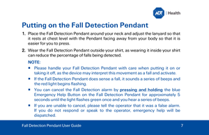 Page 7Putting on the Fall Detection Pendant 
1.Place the Fall Detection Pendant around your neck and adjust the lanyard so that
it rests at chest level with the Pendant  facing  away from your body  so that it is
easier for you to press.
2.Wear the Fall Detection P endant outside your shirt, as wearing it inside your shirt
can reduce the percentage of falls being detected.
NOTE:
   Please handle your Fall Detection Pendant with care when putting it on or
taking it off, as the device  may interpret this...