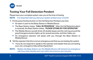 Page 8Testing Your Fall Detection Pendant 
Please have your complete system near you at the time of testing.   
NOTE:  It is important that you test your system at least once a month. 
1.Firmly p ress the blue button on the Fall Detection Pendant one time.
  An alarm is sent to the  Base Station or Mobile Device.
   T

he Base Station  states, “CALL IN PROGRESS .” After the Fall Detection alarm
is received, the  Base Station states , “PLEASE STAND BY FOR OPERATOR .” 
   The Mobile Device sounds three (3)...