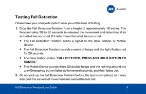 Page 9Testing Fall Detection 
Please have your complete system near you at the time of testing. 
1.Drop the Fall Detection Pendant from a height of approximately 18 inches. The
Pe ndant  takes 20 to 30 seconds to interpret the movement and determine if an
actual fall has occurred. If it determines that a fall has occurred:
   The  Fall Detection Pendant sends a signal to the Base Station  or Mobile
Device . 
   The  Fall Detection Pendant sounds a series of beeps and the light flashes red 
for 20 seconds. 
...