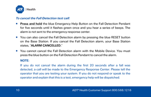 Page 10To cancel the Fall Detection test  call: 
  Press and hold  the  blue  Emergency Help Button on the Fall Detection Pendant 
for five seconds until it flashes green once and you hear a series of beeps. The 
alarm is not sent to the emergency response center.  
  You can also cancel the Fall Detection alarm  by pressing the blue RE SET button 
on  the  Base Station . If you cancel the Fall Detection alarm, your Base Station  
states, “ALARM CANCELLED. ”  
   You cannot cancel the Fall Detection alarm...