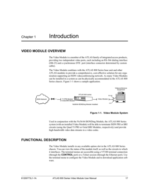 Page 1761200773L1-1A ATLAS 800 Series Video Module User Manual 17
Chapter 1Introduction
VIDEO MODULE OVERVIEW
The Video Module is a member of the ATLAS family of integrated access products, 
providing two independent video ports, each including an RS-366 dialing interface 
(DB-25) and a synchronous DTE  port (interface connector determined by custom 
cable).
The Video Module combines with the ATLAS 800 Series base unit and other        
ATLAS modules to provide a comprehensive, cost-effective solution for any...