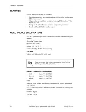 Page 18Chapter 1.  Introduction
18 ATLAS 800 Series Video Module User Manual 61200773L1-1A
FEATURES
Features of the Video Module are listed here:
• Two independent video ports; each includes an RS-366 dialing interface and a 
DTE synchronous port
• Adapter cables are available to provide the following DTE interfaces: V.35,  
RS-449, EIA-530
• Storage for 10 dial numbers and associated configuration parameters
• Type II and Type III RS-366 interface support
VIDEO MODULE SPECIFICATIONS
Each DTE synchronous port...