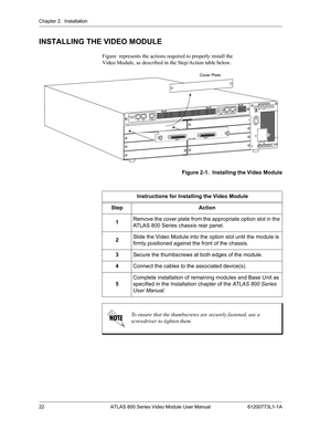 Page 22Chapter 2.  Installation
22 ATLAS 800 Series Video Module User Manual 61200773L1-1A
INSTALLING THE VIDEO MODULE
Figure  represents the actions required to properly install the 
Video Module, as described in the Step/Action table below.
  
Figure 2-1.  Installing the Video Module
Instructions for Installing the Video Module
Step Action
1Remove the cover plate from the appropriate option slot in the 
ATLAS 800 Series chassis rear panel.
2Slide the Video Module into the option slot until the module is...