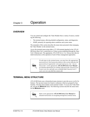 Page 2761200773L1-1A ATLAS 800 Series Video Module User Manual 27
Chapter 3Operation 
OVERVIEW
You can control and configure the Video Module from a variety of sources, includ-
ing the following:
• The terminal menus, allowing detailed configuration, status, and diagnostics 
• SNMP, primarily for reporting alarm conditions and system status
The remainder of this section describes the menu items presented when managing 
the Video Module via the terminal menu.
Access the terminal menu using either a VT-100...