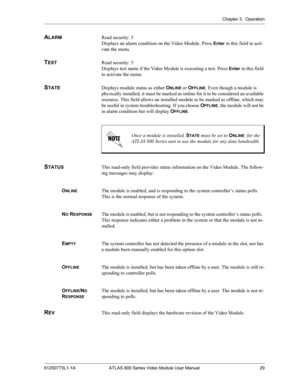 Page 29Chapter 3.  Operation
61200773L1-1A ATLAS 800 Series Video Module User Manual 29
ALARMRead security: 5
Displays an alarm condition on the Video Module. Press 
Enter in this field to acti-
vate the menu.
TEST Read security: 5
Displays test name if the Video Module is executing a test. Press 
Enter in this field 
to activate the menu.
STATEDisplays module status as either ONLINE or OFFLINE. Even though a module is 
physically installed, it must be marked as online for it to be considered an available...