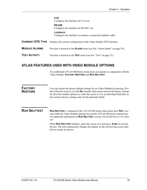 Page 35Chapter 3.  Operation
61200773L1-1A ATLAS 800 Series Video Module User Manual 35
V. 3 5
Configures the interface for V.35 use.
RS-449
Configures the interface for RS-449  use.
L
OOPBACK
Configures the interface to emulate a connected loopback cable.
CURRENT DTE TYPEDisplays the current configuration of the Video Module DTE Interface. 
MODULE ALARMSProvides a shortcut to the ALARM menu (see See “Alarm Status” on page 30.).
TEST ACTIVITYProvides a shortcut to the TEST menu (see See “Test” on page 33.)...