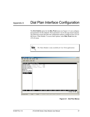 Page 3761200773L1-1A ATLAS 800 Series Video Module User Manual 37
Appendix ADial Plan Interface Configuration
The IFCE CONFIG option for the DIAL PLAN menu (see Figure A-1) sets configura-
tion parameters for the endpoint. These parameters vary by the type of port selected. 
The following section describes the configuration options available for the ATLAS 
800 Series Video Module. To access these options, select D
IAL PLAN from the 
ATLAS menu. 
Figure A-1.  Dial Plan Menus
The Video Module is only available...