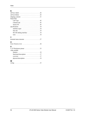 Page 50Index
50 ATLAS 800 Series Video Module User Manual 61200773L1-1A
S
self test, failed . . . . . . . . . . . . . . . . . . . . . . . . . . . . . 26
self-test failure
  . . . . . . . . . . . . . . . . . . . . . . . . . . . . 26
shipping contents
  . . . . . . . . . . . . . . . . . . . . . . . . . . 21
Smart Dial
Call Type
 . . . . . . . . . . . . . . . . . . . . . . . . . . . . . 45
Channel rate
 . . . . . . . . . . . . . . . . . . . . . . . . . . . 45
Source ID
 . . . . . . . . . . . . . . . . . . . . . ....