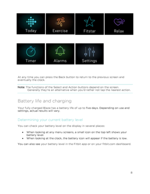Page 13 8 
 
 
    
   
 
At any time you can press the Back button to return to the previous screen and 
eventually the clock.  
Note: The functions of the Select and Action buttons depend on the screen. 
Generally they’re an alternative when you’d rather not tap the nearest action.  
Battery life and charging 
Your fully charged Blaze has a battery life of up to five days. Depending on use and 
settings, actual results will vary.  
Determining your current battery level 
You can check your battery level on...