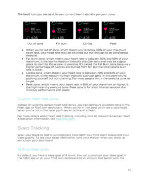 Page 18 13 
 
 
The heart icon you see next to your current heart rate tells you your zone: 
    
Out of zone  Fat burn Cardio Peak 
•!When you’re out of zone, which means you’re below 50% of your maximum 
heart rate, your heart rate may be elevated but not enough to be considered 
exercise. 
•!Fat Burn zone, which means your heart rate is between 50% and 69% of your 
maximum, is the low-to-medium intensity exercise zone and may be a good 
place to start for those new to exercise. It’s called the Fat Burn zone...