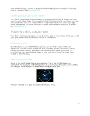 Page 19 14 
 
 
amount of sleep you need. For more information about your sleep goal, including 
how to change it, see help.fitbit.com.  
Learning about your sleep habits 
Your Blaze tracks several sleep metrics including how long you’re asleep and time 
spent in each sleep stage. When used with the Fitbit dashboard, your Blaze can help 
you understand how your sleep patterns compare to others who share your age 
range and gender. For more information about what happens when you’re asleep, 
see help.fitbit.com....