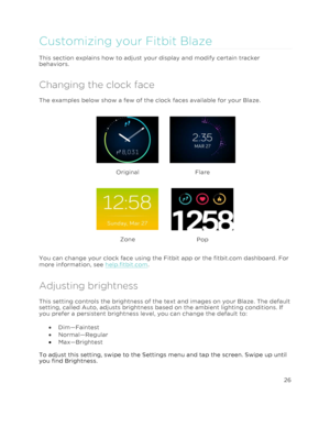 Page 31 26 
 
 
Customizing your Fitbit Blaze 
This section explains how to adjust your display and modify certain tracker 
behaviors.  
Changing the clock face 
The examples below show a few of the clock faces available for your Blaze.  
 
Original   
Flare 
 
Zone 
 
Pop 
You can change your clock face using the Fitbit app or the fitbit.com dashboard. For 
more information, see help.fitbit.com. 
Adjusting brightness 
This setting controls the brightness of the text and images on your Blaze. The default...