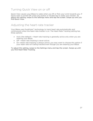 Page 32 27 
 
 
Turning Quick View on or off 
Quick View causes your Blaze to wake when you lift or flick your wrist towards you. If 
Quick View is turned Off, press any button or double tap to wake your tracker. To 
adjust this setting, swipe to the Settings menu and tap the screen. Swipe up until you 
find Quick View. 
Adjusting the heart-rate tracker 
Your Blaze uses PurePulse™ technology to track heart rate automatically and 
continuously when the heart-rate tracker is on. The Heart Rate Tracking setting...
