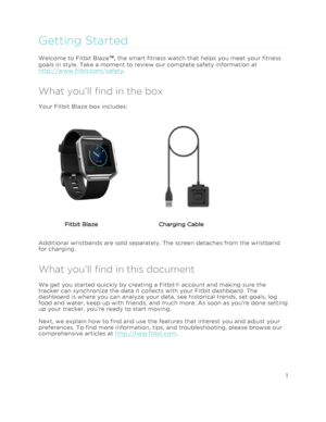 Page 6 1 
 
 
Getting Started 
Welcome to Fitbit Blaze™, the smart fitness watch that helps you meet your fitness 
goals in style. Take a moment to review our complete safety information at 
http://www.fitbit.com/safety. 
What you’ll find in the box 
Your Fitbit Blaze box includes: 
       
    
               Fitbit Blaze   Charging Cable  
Additional wristbands are sold separately. The screen detaches from the wristband 
for charging.  
What you’ll find in this document 
We get you started quickly by...