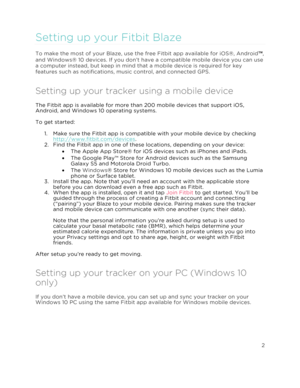 Page 7 2 
 
 
Setting up your Fitbit Blaze  
To make the most of your Blaze, use the free Fitbit app available for iOS®, Android™, 
and Windows® 10 devices. If you don’t have a compatible mobile device you can use 
a computer instead, but keep in mind that a mobile device is required for key 
features such as notifications, music control, and connected GPS.  
Setting up your tracker using a mobile device 
The Fitbit app is available for more than 200 mobile devices that support iOS, 
Android, and Windows 10...