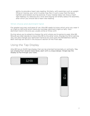 Page 11 
7 
 
ability to provide a heart rate reading. Similarly, with exercises such as weight 
lifting or rowing, your wrist muscles may flex in such a way that the band 
tightens and loosens during exercise. If your tracker does not show a heart 
rate reading, try relaxing your wrist and staying still briefly (about 10 seconds), 
after which you should see a heart rate reading. 
Wrist choice and dominant hand 
For greater accuracy and ease of use, Alta HR needs to know which wrist you wear it 
on (right or...
