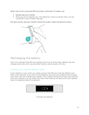 Page 12 
8 
 
When you’re not using Alta HR the screen is dimmed. To wake it up: 
•!Double-tap your tracker.  
•!Turn your wrist towards you. This behavior, known as Quick View, can be 
turned off in your tracker settings.  
For best results, tap your tracker where the screen meets the band as shown.  
 
 
 
 
 
 
 
 
 
Recharging the battery  
Your fully charged Alta HR has a battery life of up to seven days. Battery life and 
charge cycles vary with use and other factors; actual results will vary.  
Finding...