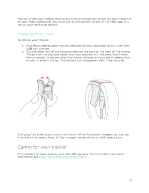 Page 13 
9 
 
You can check your battery level at any time on the battery screen on your tracker or 
on your Fitbit dashboard. You must turn on the battery screen in the Fitbit app, it is 
not on your tracker by default. 
Charging instructions 
To charge your tracker: 
1.!Plug the charging cable into the USB port on your computer or a UL-certified 
USB wall charger.  
2.!Clip the other end of the charging cable to the port on the back of the tracker. 
The pins on the charging cable must lock securely with the...