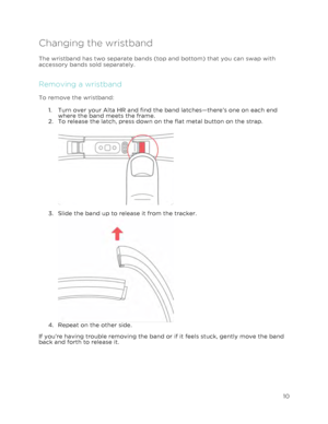 Page 14 
10 
 
Changing the wristband  
The wristband has two separate bands (top and bottom) that you can swap with 
accessory bands sold separately.  
Removing a wristband 
To remove the wristband: 
1.!Turn over your Alta HR and find the band latches—there’s one on each end 
where the band meets the frame. 
2.!To release the latch, press down on the flat metal button on the strap. 
 
  
3.!Slide the band up to release it from the tracker. 
 4.!Repeat on the other side.   
 
If you’re having trouble removing...