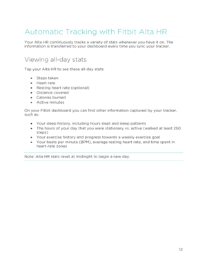Page 16 
12 
 
Automatic Tracking with Fitbit Alta HR 
Your Alta HR continuously tracks a variety of stats whenever you have it on. The 
information is transferred to your dashboard every time you sync your tracker.  
Viewing all-day stats 
Tap your Alta HR to see these all-day stats:  
•!Steps taken 
•!Heart rate 
•!Resting heart rate (optional) 
•!Distance covered 
•!Calories burned 
•!Active minutes 
On your Fitbit dashboard you can find other information captured by your tracker, 
such as: 
•!Your sleep...