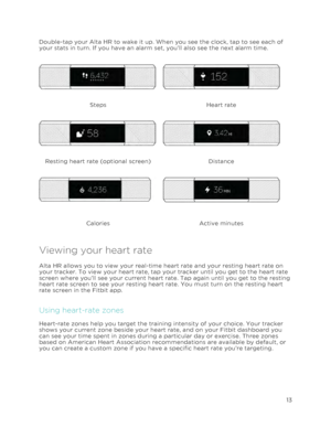 Page 17 
13 
 
Double-tap your Alta HR to wake it up. When you see the clock, tap to see each of 
your stats in turn. If you have an alarm set, you’ll also see the next alarm time.  
  
Steps Heart rate  
  
Resting heart rate (optional screen) Distance 
  
Calories Active minutes 
Viewing your heart rate 
Alta HR allows you to view your real-time heart rate and your resting heart rate on 
your tracker. To view your heart rate, tap your tracker until you get to the heart rate 
screen where you’ll see your...