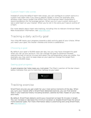 Page 19 
15 
 
Custom heart rate zones 
Instead of using the default heart-rate zones, you can configure a custom zone or a 
custom max heart rate if you have a specific target in mind. For example, elite 
athletes might have a target that differs from the American Heart Association’s 
recommendations for the average person. When you’re in your custom zone you’ll 
see a solid heart on your tracker. When you’re not in the zone you’ll see an outline of 
a heart.  
For more details about heart rate tracking,...