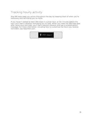 Page 20 
16 
 
Tracking hourly activity 
Alta HR helps keep you active throughout the day by keeping track of when you’re 
stationary and reminding you to move. 
If you haven’t walked at least 250 steps in a given hour, at ten minutes before the 
hour you’ll feel a vibration reminding you to walk. When you meet the 250-step goal 
after receiving a reminder, you’ll feel a second vibration and see a congratulatory 
message. For more information, including how to customize the hours you receive 
reminders, see...