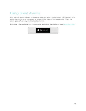 Page 22 
18 
 
Using Silent Alarms 
Alta HR can gently vibrate to wake or alert you with a silent alarm. You can set up to 
eight alarms to recur every day or on particular days of the week only. When the 
alarm goes off, simply double tap to dismiss. 
For more information about customizing and using silent alarms, see help.fitbit.com. 
  