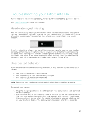 Page 27 
23 
 
Troubleshooting your Fitbit Alta HR  
If your tracker is not working properly, review our troubleshooting guidance below.  
Visit help.fitbit.com for more information. 
Heart-rate signal missing 
Alta HR continuously tracks your heart rate while you’re exercising and throughout 
the day. Occasionally the heart rate tracker may have difficulty finding a good signal. 
When this happens you’ll see dashed lines where your current heart rate usually 
appears. 
 
If you’re not getting a heart rate...