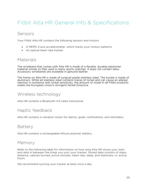 Page 29 
25 
 
Fitbit Alta HR General Info & Specifications 
Sensors 
Your Fitbit Alta HR contains the following sensors and motors:  
•!A MEMS 3-axis accelerometer, which tracks your motion patterns 
•!An optical heart rate tracker 
Materials 
The wristband that comes with Alta HR is made of a flexible, durable elastomer 
material similar to that used in many sports watches. It does not contain latex. 
Accessory wristbands are available in genuine leather. 
The frame on Alta HR is made of surgical-grade...