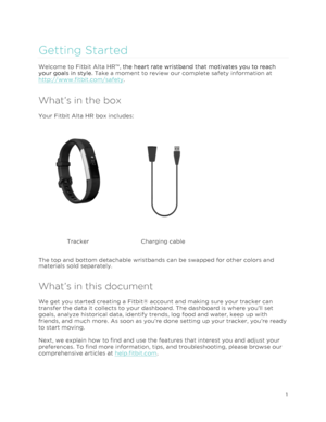 Page 5 
1 
 
Getting Started 
Welcome to Fitbit Alta HR™, the heart rate wristband that motivates you to reach 
your goals in style. Take a moment to review our complete safety information at 
http://www.fitbit.com/safety. 
What’s in the box 
Your Fitbit Alta HR box includes: 
 
 
Tracker Charging cable 
The top and bottom detachable wristbands can be swapped for other colors and 
materials sold separately. 
What’s in this document 
We get you started creating a Fitbit® account and making sure your tracker can...