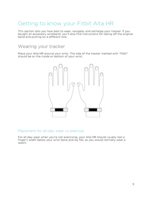 Page 9 
5 
 
Getting to know your Fitbit Alta HR 
This section tells you how best to wear, navigate, and recharge your tracker. If you 
bought an accessory wristband, you’ll also find instructions for taking off the original 
band and putting on a different one. 
Wearing your tracker 
Place your Alta HR around your wrist. The side of the tracker marked with “fitbit” 
should be on the inside or bottom of your wrist. 
 
 
Placement for all-day wear vs exercise 
For all-day wear when you’re not exercising, your...