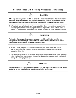 Page 19 
 
 
 
Recommended Lift Blocking Procedures (continued)
 
 
 
DANGER! 
 
If for any reason you are unable to lower the lift completely onto the maintenance 
device(s), stop immediately and consult the factory.  Failure to properly use the 
factory approved maintenance device(s) could result in severe injury or death. 
 
5. (For single-acting hydraulic, and pneumatic lifts)  Once the maintenance device(s) 
is/are properly and securely engaged, continue to press the down button, valve or 
switch for an...