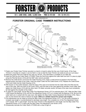 Page 1FORSTER ORIGINAL CASE TRIMMER INSTRUCTIONS
www.forsterproducts.com
Fasten your Forster Case Trimmer securely to a bench or board to allow the free use of both hands. (If the Case
Trimmer is mounted on a board, it can be held in a vise so that the Case Trimmer can easily be set up or put away.)
Select the proper Pilot and Collet for the case you will trim. This information is available on our Web site.
Insert the Pilot into the Cutter Shaft (-CTC400). Press the Pilot firmly against the cutter teeth and...