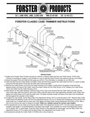 Page 1FORSTER CLASSIC CASE TRIMMER INSTRUCTIONS
www.forsterproducts.com
INSTRUCTIONS
Fasten your Forster Case Trimmer securely to a bench or board to allow the free use of both hands. (If the Case
Trimmer is mounted on a board, it can be held in a vise so that the Case Trimmer can easily be set up or put away).
Select the proper Pilot and Collet for the case you will trim. This information is available on our Web site.
Insert the Pilot into the Cutter Shaft (-CTC400). Press the Pilot firmly against the cutter...