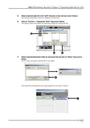 Page 101101
FR-2 Field Memory Recorder (Chapter 7: Exporting audio files to a PC)
5) Select a desired audio file in the bwff directory on the card (see arrow 4 below).
The selected audio file is shown in Region in current file.
6) Click on Convert ->, followed by Done (see arrow 5 below).
The display shows the window for selecting a folder for storing the file.
7) Select a desired destination folder for storing the file and click on Select (see arrow 6
below).
The PC starts storing the selected file to the...