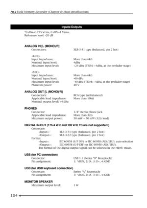 Page 104104
FR-2 Field Memory Recorder (Chapter 8: Main specifications)
*0 dBu=0.775 Vrms, 0 dBV=1 Vrms.
Reference level: -20 dB
Inputs/Outputs
ANALOG IN [L (MONO)/R]
Connectors: XLR-3-31 type (balanced, pin 2 hot)

Input impedance: More than 6kW
Nominal input level: 4dBu
Maximum input level: +24 dBu (TRIM: +4dBu, at the prefader stage)

Input impedance: More than 6kW
Nominal input level: -60 dBu
Maximum input level: -40 dBu (TRIM: +4dBu, at the prefader stage)
Phantom power: 48 V
ANALOG OUT [L (MONO)/R]...