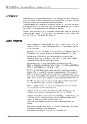 Page 1414
FR-2 Field Memory Recorder (Chapter 1: Product overview)
Overview
The Model FR-2 is a portable two-track field memory recorder for profes-
sional use, which records to CompactFlash cards or Flash ATA cards. You can
make high quality recording either in stereo or mono.
Designed specifically for location recording, the FR-2 is a portable and light-
weighted machine, offering simple and easy-to-use operation. You can oper-
ate the FR-2 on batteries or on the optional AC adaptor.
The FR-2 provides two...