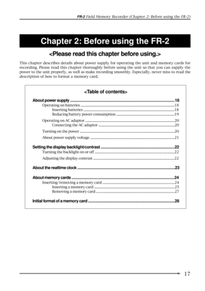 Page 1717
FR-2 Field Memory Recorder (Chapter 2: Before using the FR-2)
Chapter 2: Before using the FR-2

This chapter describes details about power supply for operating the unit and memory cards for
recording. Please read this chapter thoroughly before using the unit so that you can supply the
power to the unit properly, as well as make recording smoothly. Especially, never miss to read the
description of how to format a memory card.

About power supply...