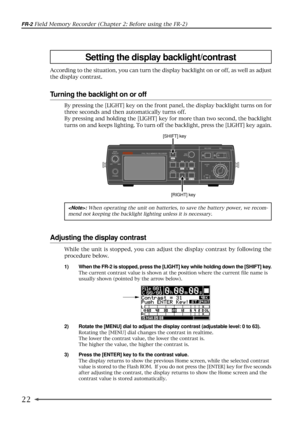 Page 2222
FR-2 Field Memory Recorder (Chapter 2: Before using the FR-2)
According to the situation, you can turn the display backlight on or off, as well as adjust
the display contrast.
Turning the backlight on or off
[RIGHT] key
Adjusting the display contrast
: When operating the unit on batteries, to save the battery power, we recom-
mend not keeping the backlight lighting unless it is necessary.
1) When the FR-2 is stopped, press the [LIGHT] key while holding down the [SHIFT] key.
The current contrast value...