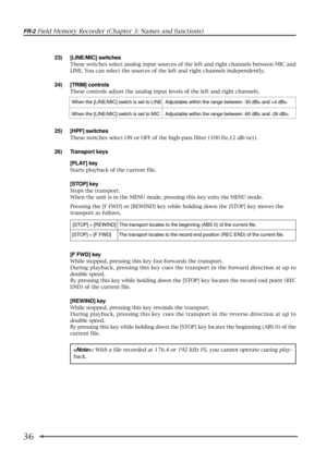 Page 36FR-2 Field Memory Recorder (Chapter 3: Names and functions)
36
23) [LINE/MIC] switches
These switches select analog input sources of the left and right channels between MIC and
LINE. You can select the sources of the left and right channels independently.
24) [TRIM] controls
These controls adjust the analog input levels of the left and right channels.
[F FWD] key
While stopped, pressing this key fast-forwards the transport.
During playback, pressing this key cues the transport in the forward direction at...