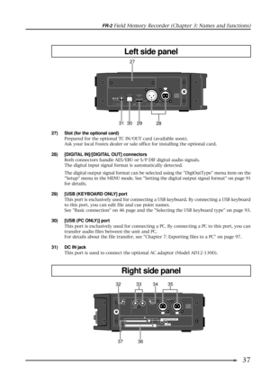 Page 37FR-2 Field Memory Recorder (Chapter 3: Names and functions)
37
12VDC IN32 1
COLDGND
HOT
KEYBOARD PC ONLY
USB
ONLY
DIGITAL OUT IN
27
28 29 30 31
27) Slot (for the optional card)
Prepared for the optional TC IN/OUT card (available soon).
Ask your local Fostex dealer or sale office for installing the optional card.
28) [DIGITAL IN]/[DIGITAL OUT] connectors
Both connectors handle AES/EBU or S/P DIF digital audio signals.
The digital input signal format is automatically detected.
The digital output signal...