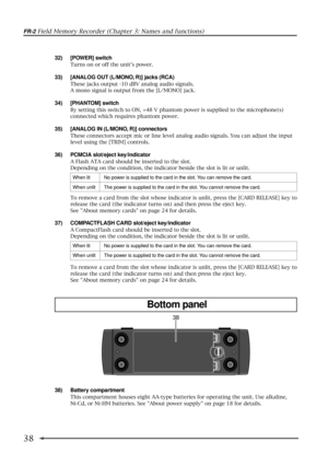 Page 38FR-2 Field Memory Recorder (Chapter 3: Names and functions)
38
38
38) Battery compartment
This compartment houses eight AA-type batteries for operating the unit. Use alkaline,
Ni-Cd, or Ni-HM batteries. See About power supply on page 18 for details.
32) [POWER] switch
Turns on or off the units power.
33) [ANALOG OUT (L/MONO, R)] jacks (RCA)
These jacks output -10 dBV analog audio signals.
A mono signal is output from the [L/MONO] jack.
34) [PHANTOM] switch
By setting this switch to ON, +48 V phantom...